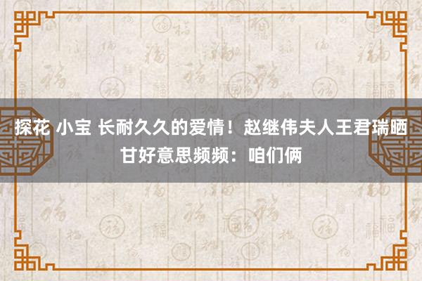 探花 小宝 长耐久久的爱情！赵继伟夫人王君瑞晒甘好意思频频：咱们俩