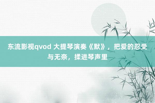 东流影视qvod 大提琴演奏《默》，把爱的忍受与无奈，揉进琴声里