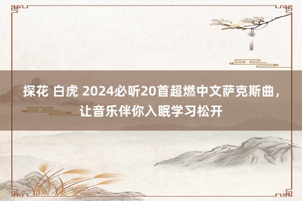 探花 白虎 2024必听20首超燃中文萨克斯曲，让音乐伴你入眠学习松开