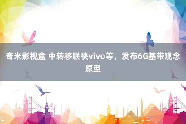 奇米影视盒 中转移联袂vivo等，发布6G基带观念原型