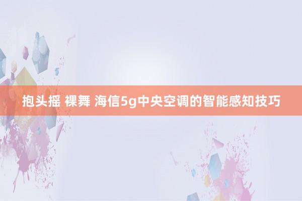 抱头摇 裸舞 海信5g中央空调的智能感知技巧