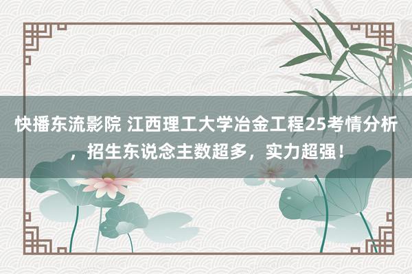 快播东流影院 江西理工大学冶金工程25考情分析，招生东说念主数超多，实力超强！