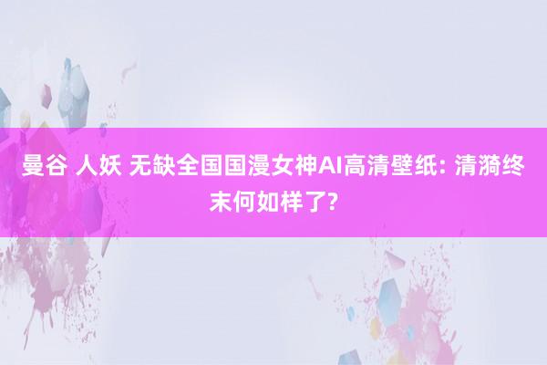 曼谷 人妖 无缺全国国漫女神AI高清壁纸: 清漪终末何如样了?