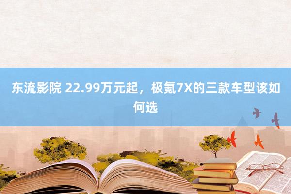 东流影院 22.99万元起，极氪7X的三款车型该如何选