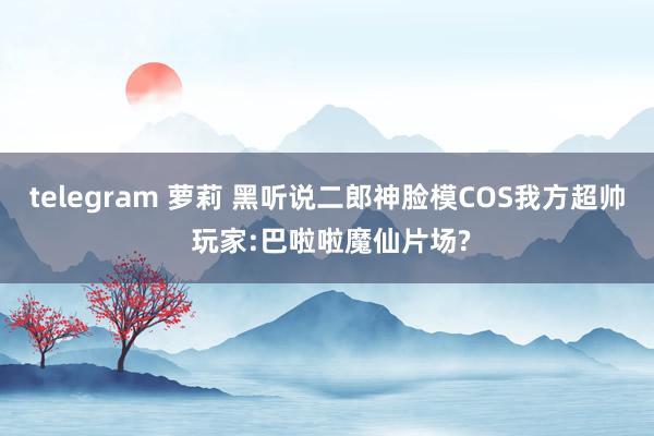 telegram 萝莉 黑听说二郎神脸模COS我方超帅 玩家:巴啦啦魔仙片场?