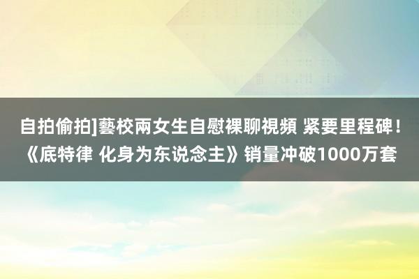 自拍偷拍]藝校兩女生自慰裸聊視頻 紧要里程碑！《底特律 化身为东说念主》销量冲破1000万套