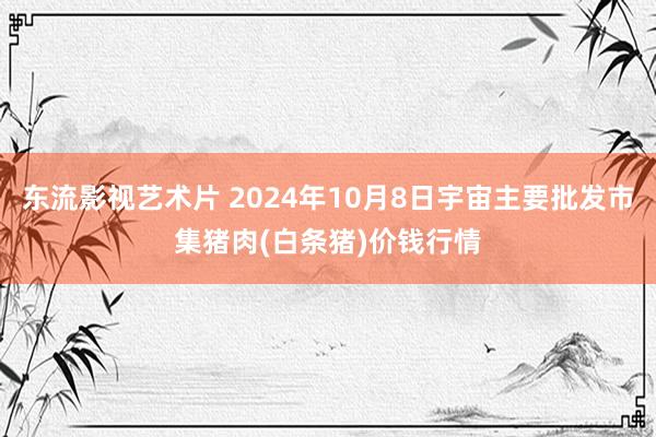 东流影视艺术片 2024年10月8日宇宙主要批发市集猪肉(白条猪)价钱行情