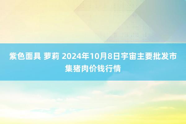 紫色面具 萝莉 2024年10月8日宇宙主要批发市集猪肉价钱行情