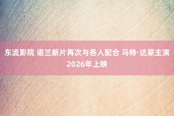 东流影院 诺兰新片再次与各人配合 马特·达蒙主演2026年上映