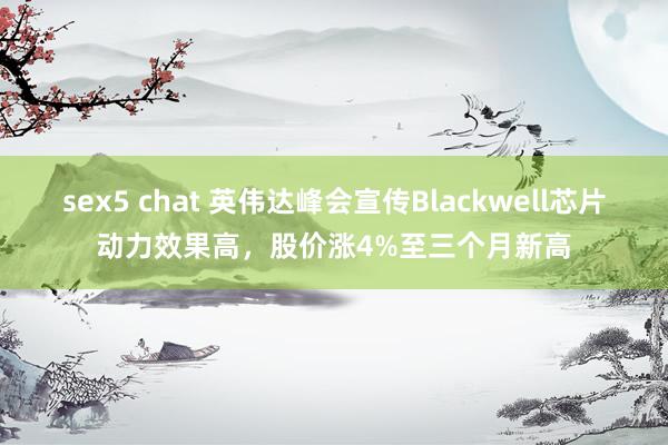 sex5 chat 英伟达峰会宣传Blackwell芯片动力效果高，股价涨4%至三个月新高