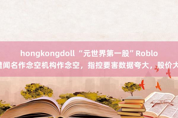 hongkongdoll “元世界第一股”Roblox遭闻名作念空机构作念空，指控要害数据夸大，股价大跌