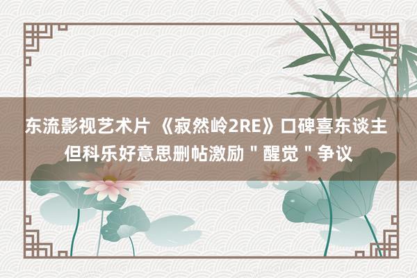 东流影视艺术片 《寂然岭2RE》口碑喜东谈主 但科乐好意思删帖激励＂醒觉＂争议