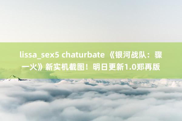 lissa_sex5 chaturbate 《银河战队：骤一火》新实机截图！明日更新1.0郑再版