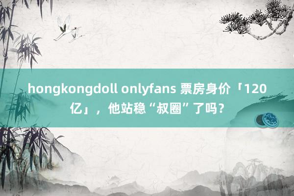 hongkongdoll onlyfans 票房身价「120亿」，他站稳“叔圈”了吗？