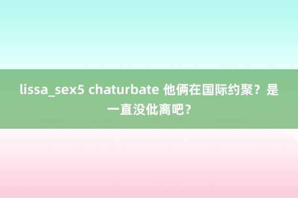 lissa_sex5 chaturbate 他俩在国际约聚？是一直没仳离吧？