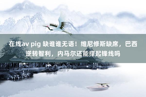 在线av pig 缺谁谁无语！维尼修斯缺席，巴西逆转智利，内马尔还能撑起锋线吗