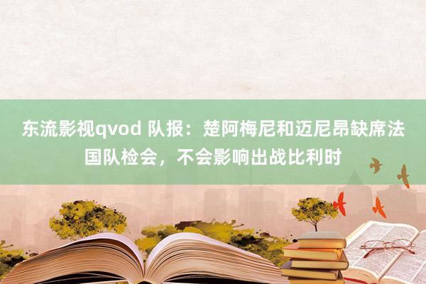 东流影视qvod 队报：楚阿梅尼和迈尼昂缺席法国队检会，不会影响出战比利时