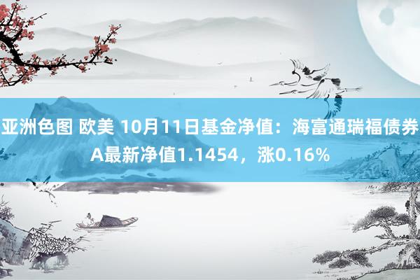 亚洲色图 欧美 10月11日基金净值：海富通瑞福债券A最新净值1.1454，涨0.16%