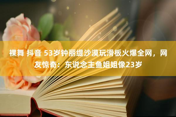 裸舞 抖音 53岁钟丽缇沙漠玩滑板火爆全网，网友惊奇：东说念主鱼姐姐像23岁