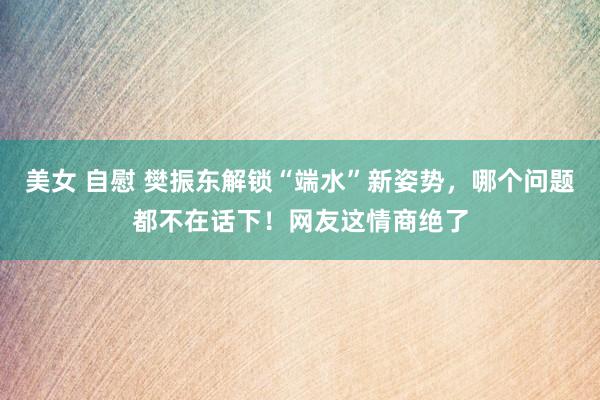 美女 自慰 樊振东解锁“端水”新姿势，哪个问题都不在话下！网友这情商绝了