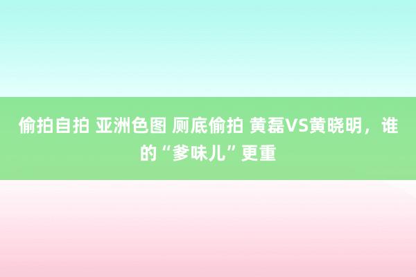 偷拍自拍 亚洲色图 厕底偷拍 黄磊VS黄晓明，谁的“爹味儿”更重