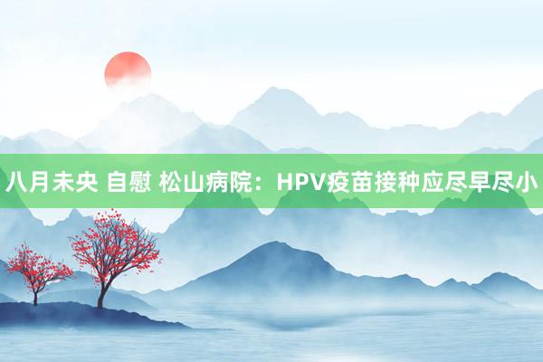 八月未央 自慰 松山病院：HPV疫苗接种应尽早尽小