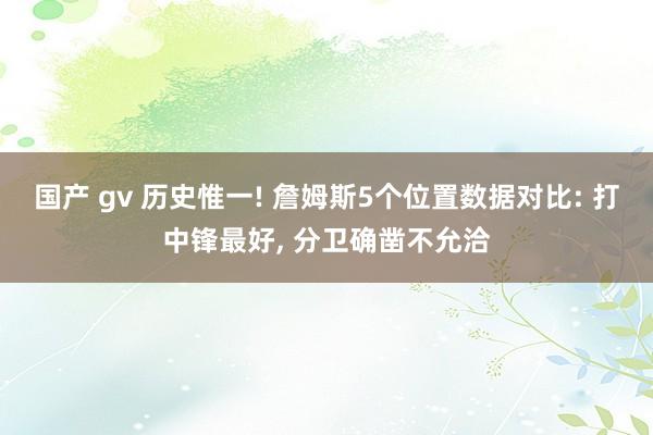 国产 gv 历史惟一! 詹姆斯5个位置数据对比: 打中锋最好， 分卫确凿不允洽