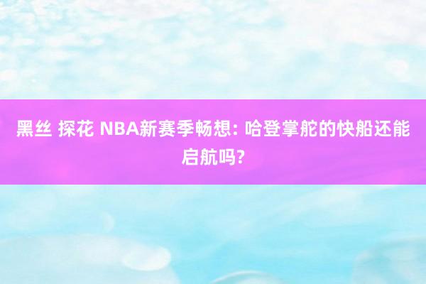 黑丝 探花 NBA新赛季畅想: 哈登掌舵的快船还能启航吗?