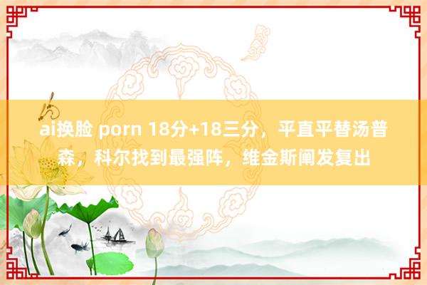 ai换脸 porn 18分+18三分，平直平替汤普森，科尔找到最强阵，维金斯阐发复出