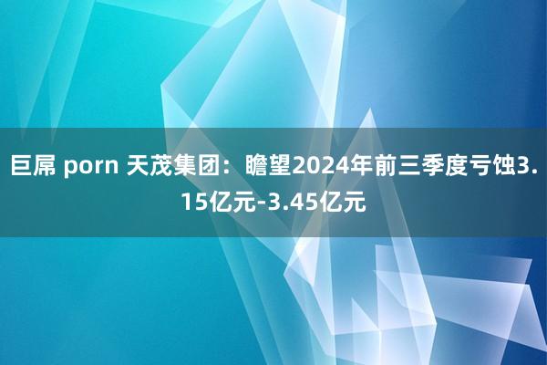 巨屌 porn 天茂集团：瞻望2024年前三季度亏蚀3.15亿元-3.45亿元