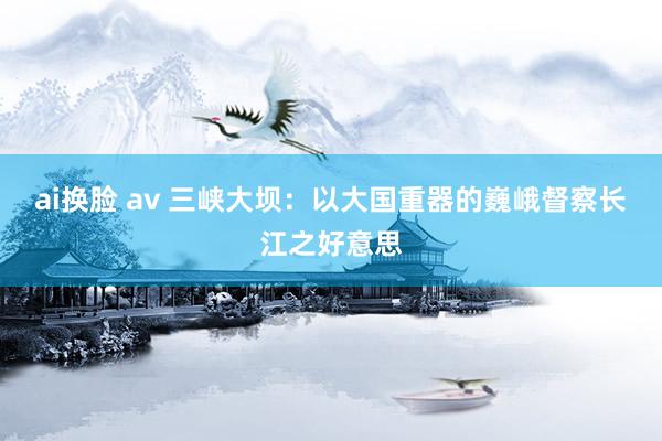 ai换脸 av 三峡大坝：以大国重器的巍峨督察长江之好意思