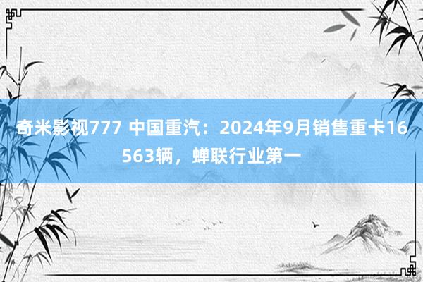 奇米影视777 中国重汽：2024年9月销售重卡16563辆，蝉联行业第一