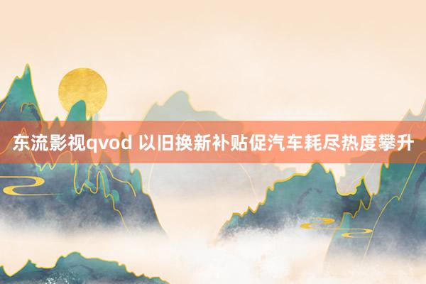 东流影视qvod 以旧换新补贴促汽车耗尽热度攀升