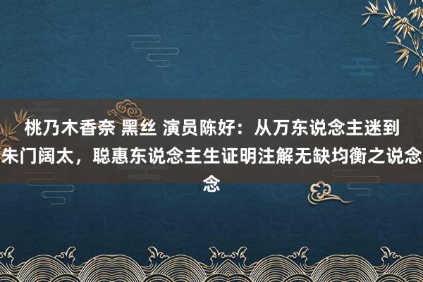 桃乃木香奈 黑丝 演员陈好：从万东说念主迷到朱门阔太，聪惠东说念主生证明注解无缺均衡之说念