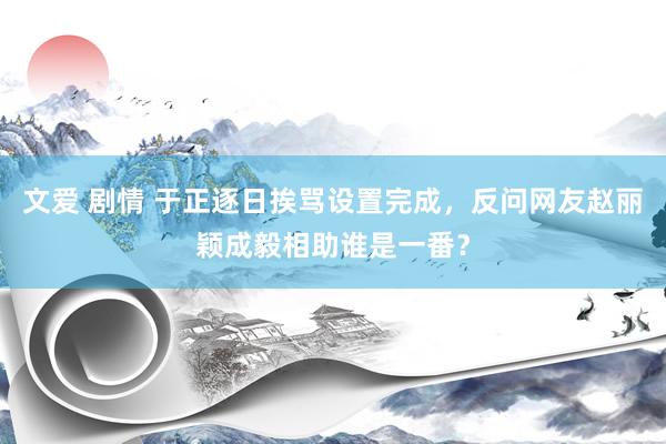 文爱 剧情 于正逐日挨骂设置完成，反问网友赵丽颖成毅相助谁是一番？