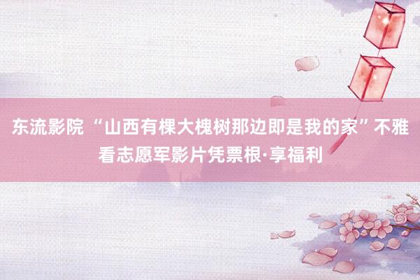 东流影院 “山西有棵大槐树那边即是我的家”不雅看志愿军影片凭票根·享福利