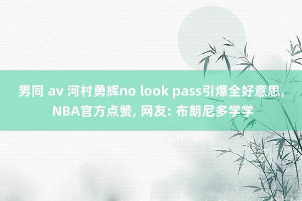 男同 av 河村勇辉no look pass引爆全好意思， NBA官方点赞， 网友: 布朗尼多学学