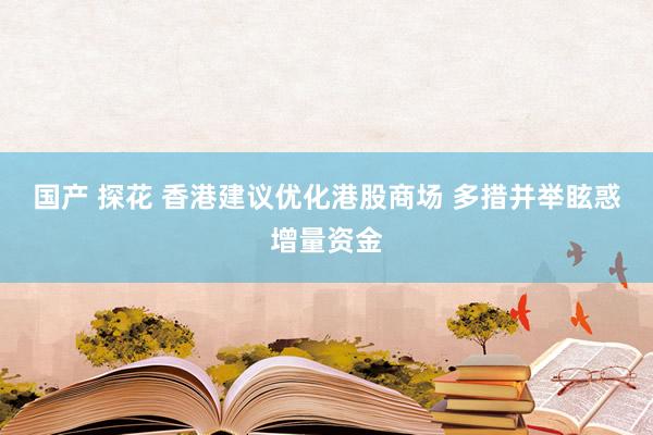 国产 探花 香港建议优化港股商场 多措并举眩惑增量资金