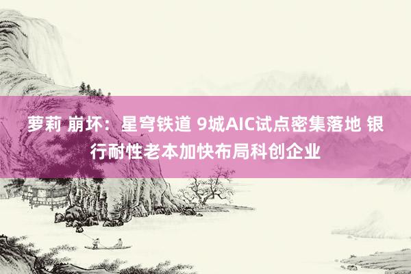 萝莉 崩坏：星穹铁道 9城AIC试点密集落地 银行耐性老本加快布局科创企业