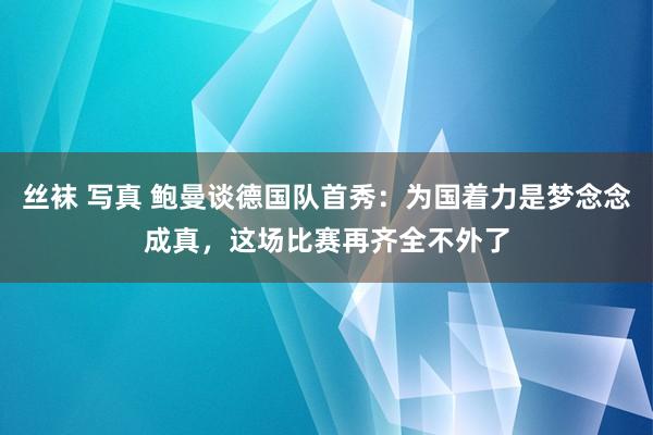 丝袜 写真 鲍曼谈德国队首秀：为国着力是梦念念成真，这场比赛再齐全不外了