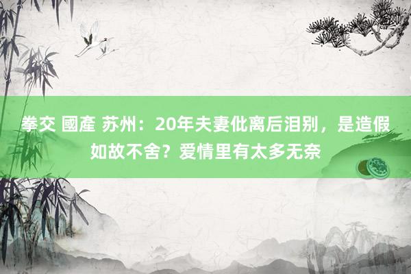 拳交 國產 苏州：20年夫妻仳离后泪别，是造假如故不舍？爱情里有太多无奈