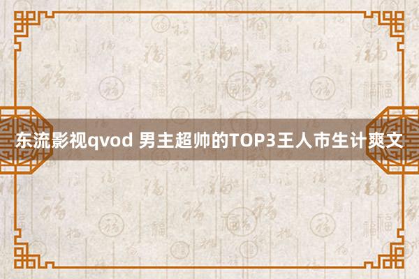 东流影视qvod 男主超帅的TOP3王人市生计爽文