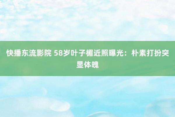 快播东流影院 58岁叶子楣近照曝光：朴素打扮突显体魄