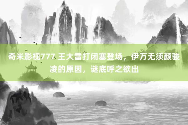 奇米影视777 王大雷打闭塞登场，伊万无须颜骏凌的原因，谜底呼之欲出