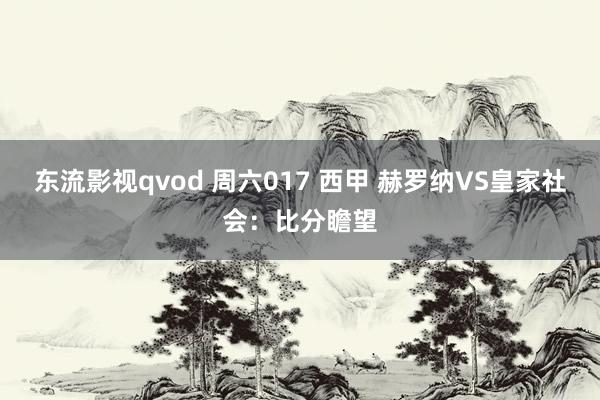 东流影视qvod 周六017 西甲 赫罗纳VS皇家社会：比分瞻望