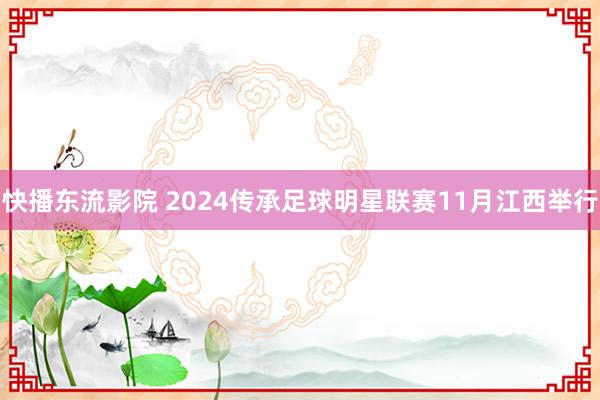 快播东流影院 2024传承足球明星联赛11月江西举行