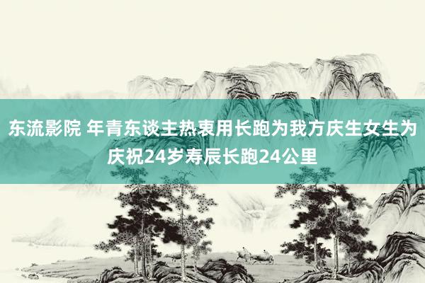 东流影院 年青东谈主热衷用长跑为我方庆生女生为庆祝24岁寿辰长跑24公里