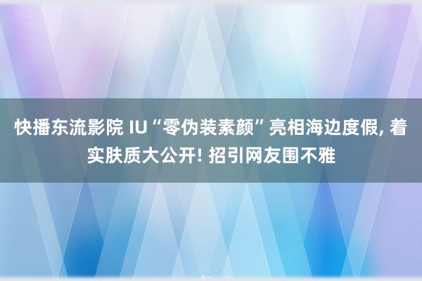 快播东流影院 IU“零伪装素颜”亮相海边度假， 着实肤质大公开! 招引网友围不雅