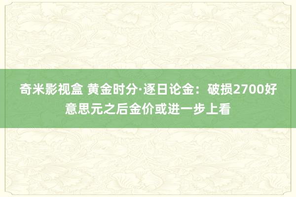 奇米影视盒 黄金时分·逐日论金：破损2700好意思元之后金价或进一步上看