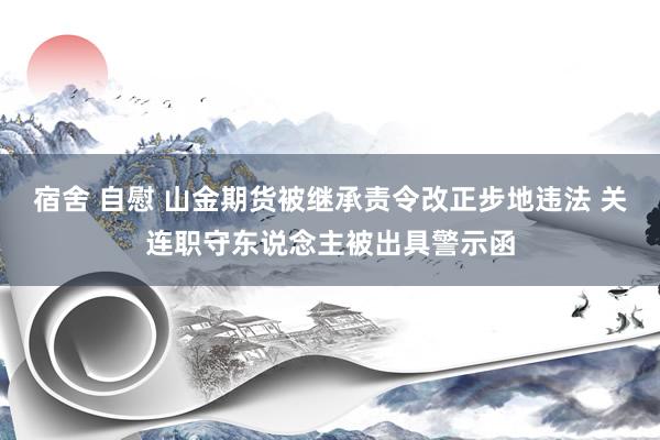 宿舍 自慰 山金期货被继承责令改正步地违法 关连职守东说念主被出具警示函